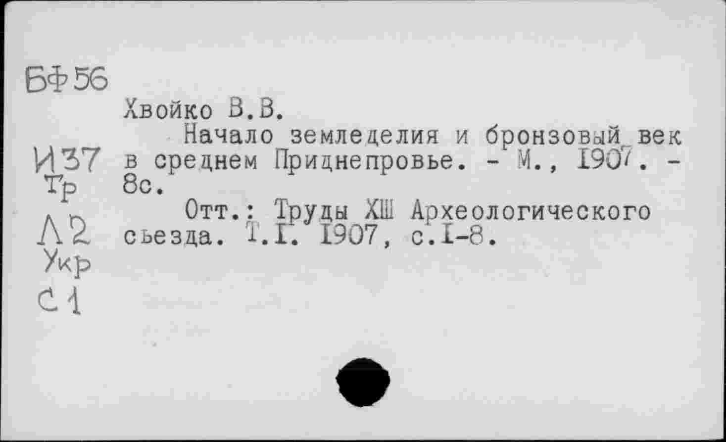 ﻿БФ56
Хвойко ß.B.
Начало земледелия и бронзовый век И 37 в среднем Приднепровье. - М., 190/. -Гр 8с.
.	Отт.: Труды ХШ Археологического
Л2. съезда. Т.П 1907, с.1-8.
Укр
С 4